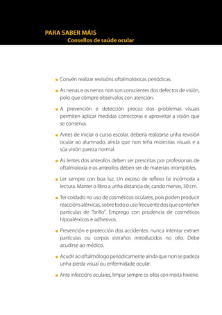 PARA SABER MÁIS
          Consellos de saúde ocular




   ■   Convén realizar revisións oftalmolóxicas periódicas.
   ■   As nenas e os nenos non son conscientes dos defectos de visión,
       polo que cómpre observalos con atención.
   ■   A prevención e detección precoz dos problemas visuais
       permiten aplicar medidas correctoras e aproveitar a visión que
       se conserva.
   ■   Antes de iniciar o curso escolar, debería realizarse unha revisión
       ocular ao alumnado, aínda que non teña molestias visuais e a
       súa visión pareza normal.
   ■   As lentes dos anteollos deben ser prescritas por profesionais de
       oftalmoloxía e os anteollos deben ser de materiais irrompibles.
   ■   Ler sempre con boa luz. Un exceso de reflexo fai incómoda a
       lectura. Manter o libro a unha distancia de, cando menos, 30 cm.
   ■   Ter coidado no uso de cosméticos oculares, pois poden producir
       reaccións alérxicas, sobre todo o uso frecuente dos que conteñen
       partículas de “brillo”. Emprego con prudencia de cosméticos
       hipoalérxicos e adhesivos.
   ■   Prevención e protección dos accidentes: nunca intentar extraer
       partículas ou corpos estraños introducidos no ollo. Debe
       acudirse ao médico.
   ■   Acudir ao oftalmólogo periodicamente aínda que non se padeza
       unha perda visual ou enfermidade ocular.
   ■   Ante infeccións oculares, limpar sempre os ollos con moita hixiene.
 