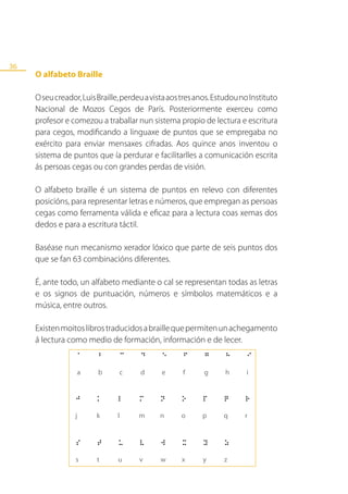 36
     O alfabeto Braille

     O seu creador, Luis Braille, perdeu a vista aos tres anos. Estudou no Instituto
     Nacional de Mozos Cegos de París. Posteriormente exerceu como
     profesor e comezou a traballar nun sistema propio de lectura e escritura
     para cegos, modificando a linguaxe de puntos que se empregaba no
     exército para enviar mensaxes cifradas. Aos quince anos inventou o
     sistema de puntos que ía perdurar e facilitarlles a comunicación escrita
     ás persoas cegas ou con grandes perdas de visión.

     O alfabeto braille é un sistema de puntos en relevo con diferentes
     posicións, para representar letras e números, que empregan as persoas
     cegas como ferramenta válida e eficaz para a lectura coas xemas dos
     dedos e para a escritura táctil.

     Baséase nun mecanismo xerador lóxico que parte de seis puntos dos
     que se fan 63 combinacións diferentes.

     É, ante todo, un alfabeto mediante o cal se representan todas as letras
     e os signos de puntuación, números e símbolos matemáticos e a
     música, entre outros.

     Existen moitos libros traducidos a braille que permiten un achegamento
     á lectura como medio de formación, información e de lecer.
 