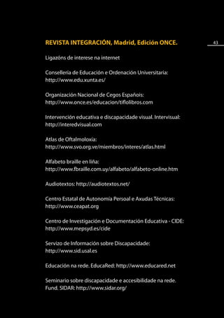 REVISTA INTEGRACIÓN, Madrid, Edición ONCE.                    43


Ligazóns de interese na internet

Consellería de Educación e Ordenación Universitaria:
http://www.edu.xunta.es/

Organización Nacional de Cegos Españois:
http://www.once.es/educacion/tiflolibros.com

Intervención educativa e discapacidade visual. Intervisual:
http://interedvisual.com

Atlas de Oftalmoloxía:
http://www.svo.org.ve/miembros/interes/atlas.html

Alfabeto braille en liña:
http://www.fbraille.com.uy/alfabeto/alfabeto-online.htm

Audiotextos: http://audiotextos.net/

Centro Estatal de Autonomía Persoal e Axudas Técnicas:
http://www.ceapat.org

Centro de Investigación e Documentación Educativa - CIDE:
http://www.mepsyd.es/cide

Servizo de Información sobre Discapacidade:
http://www.sid.usal.es

Educación na rede. EducaRed: http://www.educared.net

Seminario sobre discapacidade e accesibilidade na rede.
Fund. SIDAR: http://www.sidar.org/
 