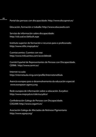 44
     Portal das persoas con discapacidade: http://www.discapnet.es/

     Educación, formación e traballo: http://www.educaweb.com

     Servizo de información sobre discapacidade:
     http://sid.usal.es/default.aspx

     Instituto superior de formación e recursos para o profesorado:
     http://www.isftic.mepsyd.es/

     Cuentacuentos. Cuentos con voz:
     http://www.milcuentos.com/accesibletab

     Comité Español de Representantes de Persoas con Discapacidade.
     CERMI: http://www.cermi.es/

     Internet na aula:
     http://internetaula.ning.com/profile/InternetenelAula

     Axencia europea para o desenvolvemento da educación especial:
     www.european-agency.org

     Rede europea de información sobre a educación. Eurydice:
     http://www.mepsyd.es/cide/eurydice/

     Confederación Galega de Persoas con Discapacidade.
     COGAMI: http://www.cogami.es/

     Asociación Galega de Afectados de Retinose Pigmentaria:
     http://www.agarp.org/
 
