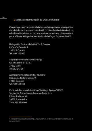 46
          ■   Delegacións provinciais da ONCE en Galicia


     Calquera persoa con nacionalidade española que teña unha agudeza
     visual de lonxe con corrección de 0,1 (1/10 na Escala de Wecker), no
     ollo de mellor visión, ou un campo visual reducido a 10º ou menos,
     pode afiliarse á Organización Nacional de Cegos Españois, ONCE4.


     Delegación Territorial da ONCE – A Coruña
     R/Cantón Grande, 3
     15003 A Coruña
     Tel.: 981 206 900

     Axencia Provincial da ONCE - Lugo
     R/San Roque, 31-33 B.
     27002 Lugo
     Tel: 982 243 351

     Axencia Provincial da ONCE - Ourense
     Rúa Alameda do Cruceiro, 9
     32003 Ourense
     Tel.: 988 510 260

     Centro de Recursos Educativos “Santiago Apóstol” ONCE
     Servizo de Produción de Recursos Didácticos
     R/Luis Braille, nº 40
     36003 Pontevedra
     Tfno: 986 85 62 00




     4. Artigo 8º.1 dos estatutos da ONCE. Resolución do 23 de novembro de 1992 (BOE, do 25
     de novembro).
 