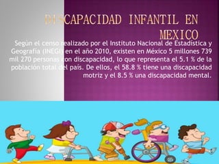Según el censo realizado por el Instituto Nacional de Estadística y 
Geografía (INEGI) en el año 2010, existen en México 5 millones 739 
mil 270 personas con discapacidad, lo que representa el 5.1 % de la 
población total del país. De ellos, el 58.8 % tiene una discapacidad 
motriz y el 8.5 % una discapacidad mental. 
 