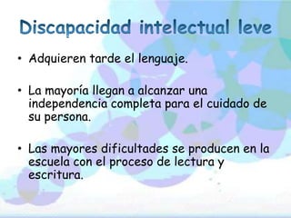 • Adquieren tarde el lenguaje.

• La mayoría llegan a alcanzar una
  independencia completa para el cuidado de
  su persona.

• Las mayores dificultades se producen en la
  escuela con el proceso de lectura y
  escritura.
 