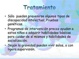 • Sólo pueden prevenirse algunos tipos de
  discapacidad intelectual. Pruebas
  genéticas.
• Programas de intervención precoz ayudan a
  estos niños a adquirir habilidades básicas
  para cuidar de sí mismos y habilidades de
  socialización.
• Según la gravedad pueden vivir solos, o con
  ligera supervisión.
 