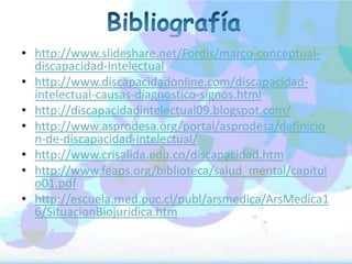 • http://www.slideshare.net/Fordis/marco-conceptual-
  discapacidad-intelectual
• http://www.discapacidadonline.com/discapacidad-
  intelectual-causas-diagnostico-signos.html
• http://discapacidadintelectual09.blogspot.com/
• http://www.asprodesa.org/portal/asprodesa/definicio
  n-de-discapacidad-intelectual/
• http://www.crisalida.edu.co/discapacidad.htm
• http://www.feaps.org/biblioteca/salud_mental/capitul
  o01.pdf
• http://escuela.med.puc.cl/publ/arsmedica/ArsMedica1
  6/SituacionBiojuridica.htm
 