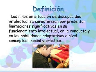 Los niños en situación de discapacidad
intelectual se caracterizan por presentar
limitaciones significativas en su
funcionamiento intelectual, en la conducta y
en las habilidades adaptativas a nivel
conceptual, social y práctico.
 