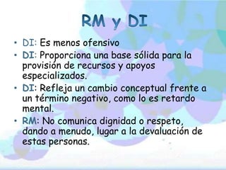 • DI: Es menos ofensivo
• DI: Proporciona una base sólida para la
  provisión de recursos y apoyos
  especializados.
• DI: Refleja un cambio conceptual frente a
  un término negativo, como lo es retardo
  mental.
• RM: No comunica dignidad o respeto,
  dando a menudo, lugar a la devaluación de
  estas personas.
 