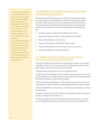 Una de las primeras páginas del manual de la Asociación Americana para el
retraso Mental (AAMR)
dice textualmente: “la
discapacidad intelectual
no es algo que uno tenga
como ojos azules o un
corazón enfermo. Ni es
tampoco algo que uno
sea, como bajo de estatura o delgado...Discapacidad Intelectual se refiere a un particular estado de funcionamiento que comienza en
la infancia y en el que
coexisten limitaciones en
la inteligencia junto con
limitaciones en habilidades adaptativas”.

¿CUÁLES SON ALGUNOS SIGNOS DE LA DISCAPACIDAD INTELECTUAL?
Por lo general, mientras más grave sea el grado de discapacidad intelectual, más temprano se identificarán los síntomas. Sin embargo, podría
ser difícil indicar la manera como la discapacidad intelectual afectará a
los niños más tarde en la vida. Hay muchos síntomas de discapacidad
intelectual. Por ejemplo, los niños con discapacidad intelectual puede
que:


Se sienten, gateen o caminen más tarde que otros niños.



Aprendan a hablar más tarde o tener problemas para hablar.



Tengan dificultad para recordar cosas.



Tengan problemas para entender las reglas sociales.



Tengan dificultad para ver las consecuencias de sus acciones.



Tengan dificultad para resolver problemas.

LOS NIÑOS Y NIÑAS CON DISCAPACIDAD INTELECTUAL PSICOLÓGICAMENTE NECESITAN:
• Que las actividades para construir sus aprendizajes se basen en sus potencialidades, es decir, en los aspectos en que su rendimiento pueda ser mejor,
determinadas a partir de una cuidadosa evaluación.
• Mantener altas expectativas acerca de los posibles logros.
• Experiencias de aprendizaje ricas y variadas. Aunque muchas veces las rutinas son importantes, no deben repetirse constantemente las mismas actividades (hojas de trabajo u otras) durante la rutina.
• Dejar siempre la posibilidad que el niño o niña avance cada vez más en los
aprendizajes, sin fijarle un límite, que pueda predisponerlo a que no lo logre.
• Permitir flexibilidad en los horarios y actividades para adaptarlas a su ritmo
de producción.
• Reducir la presión de aspectos externos al aprendizaje mismo, como la promoción, la comparación con otros. etc.
• Ponderar cuidadosamente los contenidos que se han de tomar en cuenta
para la evaluación, para poder dar cuenta de los avances más significativos.

4

 