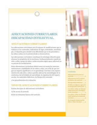 ADECUACIONES CURRICULARES:
DISCAPACIDAD INTELECTUAL.
ADECUACIONES CURRICULARES
Las adecuaciones curriculares son el conjunto de modificaciones que se
realizan en los contenidos, indicadores de logro, actividades, metodología y evaluación para atender a las dificultades que se les presenten a
los niños y niñas en el contexto donde se desenvuelven.
Las adecuaciones curriculares constituyen la estrategia educativa para
alcanzar los propósitos de la enseñanza, fundamentalmente cuando un
niño o niña o grupo de niños y niñas necesitan algún apoyo adicional en
su proceso de escolarización.
Estas adecuaciones curriculares deben tomar en cuenta los intereses,
motivaciones y habilidades de los niños y niñas, con el fin de que tengan un impacto significativo en su aprendizaje. Con base a los requerimientos de cada niño y niña se pueden adecuar las metodologías de la
enseñanza, las actividades de aprendizaje, la organización del espacio
escolar, los materiales didácticos, los bloques de contenido
y los procedimientos de evaluación.

CONTENIDO

Adecuaciones de acceso al
currículo ................................ 2
Adecuaciones de los elementos básicos del currículo ....... 2
Discapacidad intelectual ...... 3

TIPOS DE ADECUACIONES CURRICULARES

¿Cuáles son algunos signos de
la discapacidad intelectual? . 4

Existen dos tipos de adecuaciones curriculares:

Los niños y niñas con discapacidad intelectual psicológicamente necesitan .................... 4

A) De acceso al currículo.
B) De los elementos básicos del currículo.

Los niños y niñas con discapacidad intelectual socialmente
necesitan ............................... 5
En el aspecto intelectual los
niños y niñas necesitan ........ 5

 