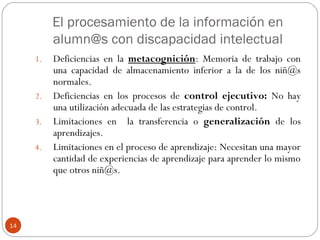 El procesamiento de la información en
alumn@s con discapacidad intelectual
14
1. Deficiencias en la metacognición: Memoria de trabajo con
una capacidad de almacenamiento inferior a la de los niñ@s
normales.
2. Deficiencias en los procesos de control ejecutivo: No hay
una utilización adecuada de las estrategias de control.
3. Limitaciones en la transferencia o generalización de los
aprendizajes.
4. Limitaciones en el proceso de aprendizaje: Necesitan una mayor
cantidad de experiencias de aprendizaje para aprender lo mismo
que otros niñ@s.
 