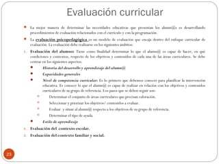 Evaluación curricular
23
 La mejor manera de determinar las necesidades educativas que presentan los alumn@s es desarrollando
procedimientos de evaluación relacionados con el currículo y con la programación.
 La evaluación psicopedagógica es un modelo de evaluación que encaja dentro del enfoque curricular de
evaluación. La evaluación debe realizarse en los siguientes ámbitos:
1. Evaluación del alumno: Tiene como finalidad determinar lo que el alumn@ es capaz de hacer, en qué
condiciones y contextos, respecto de los objetivos y contenidos de cada una de las áreas curriculares. Se debe
centrar en los siguientes aspectos:
 Historia del desarrollo y aprendizaje del alumn@
 Capacidades generales
 Nivel de competencia curricular: Es lo primero que debemos conocer para planificar la intervención
educativa. Es conocer lo que el alumn@ es capaz de realizar en relación con los objetivos y contenidos
curriculares de su grupo de referencia. Los pasos que se deben seguir son:
 Determinar el conjunto de áreas curriculares que precisan valoración.
 Seleccionar y priorizar los objetivos/ contenidos a evaluar.
 Evaluar y situar al alumn@ respecto a los objetivos de su grupo de referencia.
 Determinar el tipo de ayuda.
 Estilo de aprendizaje
1. Evaluación del contexto escolar.
2. Evaluación del contexto familiar y social.
 