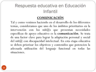 Respuesta educativa en Educación
Infantil
26
COMUNICACIÓN
Tal y como venimos haciendo en el desarrollo de los diferentes
temas, consideramos que uno de los ámbitos prioritarios en la
intervención con los niñ@s que presentan necesidades
específicas de apoyo educativo es la comunicación. Se trata
de una factor clave para lograr la adaptación personal y social
del niñ@ con discapacidad intelectual. En esta etapa educativa
se deben priorizar los objetivos y contenidos que potencien la
adecuada utilización del lenguaje funcional en todas las
situaciones.
 