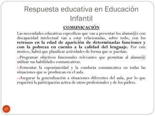 Respuesta educativa en Educación
Infantil
27
COMUNICACIÓN
Las necesidades educativas específicas que van a presentar los alumn@s con
discapacidad intelectual van a estar relacionadas, sobre todo, con los
retrasos en la edad de aparición de determinadas funciones y
con la pobreza en cuento a la calidad del lenguaje. Por este
motivo, habrá que planificar actividades de forma que se puedan:
a)Programar objetivos funcionales relevantes que permitan al alumn@
utilizar sus habilidades comunicativas.
b)Fomentar la espontaneidad y la conducta comunicativa en todas las
situaciones que se produzcan en el aula.
c)Asegurar la generalización a situaciones diferentes del aula, por lo que
requerirá la participación activa de otros profesionales y de los padres.
 