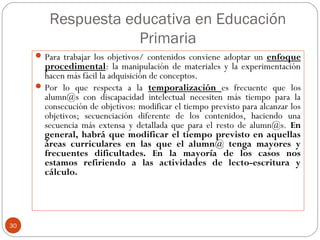 Respuesta educativa en Educación
Primaria
30
Para trabajar los objetivos/ contenidos conviene adoptar un enfoque
procedimental: la manipulación de materiales y la experimentación
hacen más fácil la adquisición de conceptos.
Por lo que respecta a la temporalización es frecuente que los
alumn@s con discapacidad intelectual necesiten más tiempo para la
consecución de objetivos: modificar el tiempo previsto para alcanzar los
objetivos; secuenciación diferente de los contenidos, haciendo una
secuencia más extensa y detallada que para el resto de alumn@s. En
general, habrá que modificar el tiempo previsto en aquellas
áreas curriculares en las que el alumn@ tenga mayores y
frecuentes dificultades. En la mayoría de los casos nos
estamos refiriendo a las actividades de lecto-escritura y
cálculo.
 
