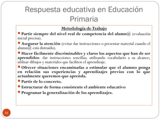 Respuesta educativa en Educación
Primaria
31
Metodología de Trabajo
Partir siempre del nivel real de competencia del alumn@ (evaluación
inicial precisa).
Asegurar la atención (evitar dar instrucciones o presentar material cuando el
alumn@ está distraído).
Hacer fácilmente discriminables y claros los aspectos que han de ser
aprendidos: dar instrucciones sencillas; utilizando vocabulario a su alcance;
utilizar dibujos y materiales que faciliten el aprendizaje.
Ofrecer situaciones encaminadas a estimular que el alumno ponga
en relación sus experiencias y aprendizajes previos con lo que
actualmente queremos que aprenda.
Partir de lo concreto.
Estructurar de forma consistente el ambiente educativo
Programar la generalización de los aprendizajes.
 
