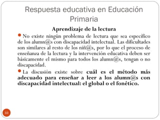 Respuesta educativa en Educación
Primaria
33
Aprendizaje de la lectura
No existe ningún problema de lectura que sea específico
de los alumn@s con discapacidad intelectual. Las dificultades
son similares al resto de los niñ@s, por lo que el proceso de
enseñanza de la lectura y la intervención educativa deben ser
básicamente el mismo para todos los alumn@s, tengan o no
discapacidad.
La discusión existe sobre cuál es el método más
adecuado para enseñar a leer a los alumn@s con
discapacidad intelectual: el global o el fonético.
 