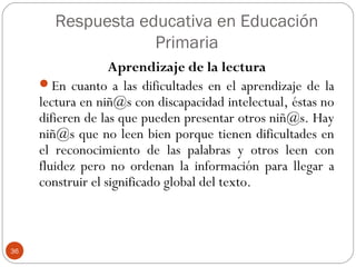 Respuesta educativa en Educación
Primaria
36
Aprendizaje de la lectura
En cuanto a las dificultades en el aprendizaje de la
lectura en niñ@s con discapacidad intelectual, éstas no
difieren de las que pueden presentar otros niñ@s. Hay
niñ@s que no leen bien porque tienen dificultades en
el reconocimiento de las palabras y otros leen con
fluidez pero no ordenan la información para llegar a
construir el significado global del texto.
 