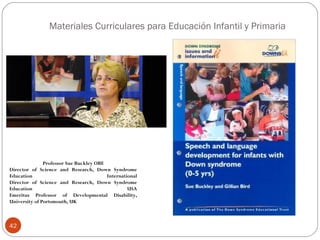 Materiales Curriculares para Educación Infantil y Primaria
42
Professor Sue Buckley OBE
Director of Science and Research, Down Syndrome
Education International
Director of Science and Research, Down Syndrome
Education USA
Emeritus Professor of Developmental Disability,
University of Portsmouth, UK
 