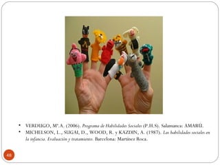 48
• VERDUGO, Mª.A. (2006). Programa de Habilidades Sociales (P.H.S). Salamanca: AMARÚ.
• MICHELSON, L., SUGAI, D., WOOD, R. y KAZDIN, A. (1987). Las habilidades sociales en
la infancia. Evaluación y tratamiento. Barcelona: Martínez Roca.
 