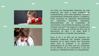 Los niños con discapacidad intelectual son más
propensos que otros a tener problemas de
comportamiento, como crisis explosivas, rabietas y
comportamiento físicamente agresivo o autolesivo.
Estas conductas se relacionan frecuentemente
con situaciones frustrantes específicas,
desencadenadas por la incapacidad de
comunicarse y de controlar los impulsos. Los niños
mayores, que suelen ser ingenuos y crédulos para
su edad, son fácilmente víctimas de otros que se
aprovechan de ellos o se dejan llevar a
comportamientos y conductas improcedentes.
Entre el 20 y el 35% de las personas con
deficiencia intelectual (DI) también presentan
trastornos de la salud mental. Son frecuentes
sobre todo la ansiedad y la depresión,
especialmente en los niños que son conscientes
de ser distintos de sus compañeros o que son
acosados y maltratados debido a su discapacidad.
 