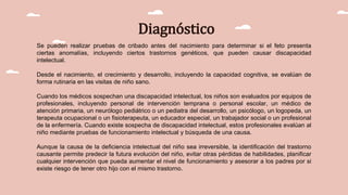 Diagnóstico
Se pueden realizar pruebas de cribado antes del nacimiento para determinar si el feto presenta
ciertas anomalías, incluyendo ciertos trastornos genéticos, que pueden causar discapacidad
intelectual.
Desde el nacimiento, el crecimiento y desarrollo, incluyendo la capacidad cognitiva, se evalúan de
forma rutinaria en las visitas de niño sano.
Cuando los médicos sospechan una discapacidad intelectual, los niños son evaluados por equipos de
profesionales, incluyendo personal de intervención temprana o personal escolar, un médico de
atención primaria, un neurólogo pediátrico o un pediatra del desarrollo, un psicólogo, un logopeda, un
terapeuta ocupacional o un fisioterapeuta, un educador especial, un trabajador social o un profesional
de la enfermería. Cuando existe sospecha de discapacidad intelectual, estos profesionales evalúan al
niño mediante pruebas de funcionamiento intelectual y búsqueda de una causa.
Aunque la causa de la deficiencia intelectual del niño sea irreversible, la identificación del trastorno
causante permite predecir la futura evolución del niño, evitar otras pérdidas de habilidades, planificar
cualquier intervención que pueda aumentar el nivel de funcionamiento y asesorar a los padres por si
existe riesgo de tener otro hijo con el mismo trastorno.
 