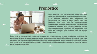 Pronóstico
Dado que la discapacidad intelectual coexiste en ocasiones con graves problemas orgánicos, la
esperanza de vida de estas personas suele verse disminuida, según el problema de que se trate. Las
personas con discapacidad intelectual más grave suelen necesitar apoyo vitalicio. En general, cuanto
más grave es la discapacidad cognitiva y cuantos más problemas orgánicos tenga la persona, menor
es su esperanza de vida.
Una persona con discapacidad intelectual leve
tiene una esperanza de vida relativamente normal,
y la atención sanitaria está mejorando los
pronósticos de salud a largo plazo para las
personas con todo tipo de discapacidades
intelectuales. Muchas personas con discapacidad
intelectual atienden a su cuidado personal, hacen
vida independiente y pueden ser empleados con
éxito en trabajos que cuentan con el apoyo
adecuado.
 