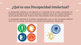 ¿Qué es una Discapacidad Intelectual?
La discapacidad intelectual​ es una alteración en el desarrollo del ser humano caracterizada por
limitaciones significativas tanto en el funcionamiento intelectual como en las conductas adaptativas y
que se evidencia antes de los 18 años de edad. Afecta alrededor del 2% de la población general.
La discapacidad intelectual se ha definido cuantitativamente como un valor de cociente intelectual
menor a 70. Sin embargo, este criterio no es suficiente para determinar la discapacidad.
 