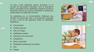 La discapacidad intelectual genera anomalías en el
proceso de aprendizaje entendidas como la adquisición
lenta e incompleta de las habilidades cognitivas durante el
desarrollo humano que conduce finalmente a limitaciones
sustanciales en el desarrollo corriente.
Se caracteriza por un funcionamiento intelectual muy
variable que tiene lugar junto a circunstancias asociadas
en dos o más de las siguientes áreas de habilidades
adaptativas:
● Comunicación
● Cuidado personal
● Vida en el hogar
● Habilidades sociales
● Utilización de la comunidad
● Autogobierno
● Salud y seguridad
● Habilidades académicas funcionales
● Ocio
● Trabajo
 
