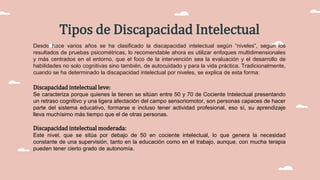 Desde hace varios años se ha clasificado la discapacidad intelectual según “niveles”, según los
resultados de pruebas psicométricas, lo recomendable ahora es utilizar enfoques multidimensionales
y más centrados en el entorno, que el foco de la intervención sea la evaluación y el desarrollo de
habilidades no solo cognitivas sino también, de autocuidado y para la vida práctica. Tradicionalmente,
cuando se ha determinado la discapacidad intelectual por niveles, se explica de esta forma:
Tipos de Discapacidad Intelectual
Discapacidad intelectual leve:
Se caracteriza porque quienes la tienen se sitúan entre 50 y 70 de Cociente Intelectual presentando
un retraso cognitivo y una ligera afectación del campo sensoriomotor, son personas capaces de hacer
parte del sistema educativo, formarse e incluso tener actividad profesional, eso sí, su aprendizaje
lleva muchísimo más tiempo que el de otras personas.
Discapacidad intelectual moderada:
Este nivel, que se sitúa por debajo de 50 en cociente intelectual, lo que genera la necesidad
constante de una supervisión, tanto en la educación como en el trabajo, aunque, con mucha terapia
pueden tener cierto grado de autonomía.
 