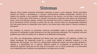 Síntomas
Algunos niños pueden presentar anomalías evidentes al nacer o poco después. Dichas anomalías
pueden ser físicas o neurológicas, e incluyen características faciales inhabituales, tamaño de la
cabeza muy grande o muy pequeño, malformaciones en las manos o en los pies y otras anomalías
diversas. A veces estos niños tienen un aspecto normal pero presentan otros signos de enfermedad
grave, como convulsiones, letargo, vómitos, olor anómalo de la orina y trastornos en la alimentación y
en el crecimiento normal. Durante su primer año de vida, muchos niños con discapacidad intelectual
(DI) más grave tienen un desarrollo motor tardío y son lentos para rodar sobre sí mismos, sentarse y
levantarse.
Sin embargo, la mayoría no presentan síntomas perceptibles hasta el periodo preescolar. Los
síntomas se manifiestan a edad temprana en los más gravemente afectados. Por lo general, el primer
problema que notan los padres es un retraso en el desarrollo del lenguaje.
Los niños con discapacidad intelectual son lentos para usar palabras, unir palabras y hablar con
frases completas. Su desarrollo social es a veces lento debido al deterioro cognitivo y a las
deficiencias del lenguaje. Los niños con discapacidad intelectual pueden ser lentos para aprender a
vestirse y a alimentarse por sí mismos. Algunos padres no consideran la posibilidad de una
deficiencia cognitiva hasta que el niño está en la escuela o en un centro preescolar y se demuestra
una incapacidad para mantener las expectativas normales para su edad.
 