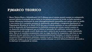F)MARCO TEORICO
• Marco Teórico:Harin y Schiefelbusch (1917) afirman que el retraso mental consiste en undesarrollo
general inferior al promedio que se inicia en los primeros períodos de lavida, se halla asociado a
ciertas diferencias resultantes de unos valoresgeneralmente mesurables que oscilan entre un medio
y tres cuartos de lo normalen procesos de maduración, aprendizaje e integración.Igualmente la
Organización Mundial de la Salud (1972) dice que el retardo mentalno es una enfermedad sino un
nivel de desarrollo del funcionamiento.La definición entonces del retraso mental consiste en
un desarrollo intelectualgeneral que es inferior al promedio del coeficiente intelectual de una
personanormal, esto puede ocurrir desde que nace y antes de que la persona cumpla losdieciocho
años. Esto no se considera propiamente como un rasgo absoluto de unapersona, más bien es una
expresión de este individuo con un funcionamientointelectual limitado y el entorno en que se
encuentra.Este padecimiento asimismo, consiste en que el desarrollo de la inteligencia quese
realiza por etapas y en el cual la persona necesita alcanzar un nivel defuncionamiento de acuerdo a
la edad que va cumpliendo se retrase.
 