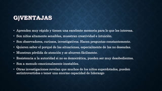 G)VENTAJAS
• Aprenden muy rápido y tienen una excelente memoria para lo que les interesa.
• Son niños altamente sensibles, muestran creatividad e intuición.
• Son observadores, curiosos, investigativos. Hacen preguntas constantemente.
• Quieren saber el porqué de las situaciones, especialmente de las no deseadas.
• Muestran pérdida de atención y se aburren fácilmente.
• Resistencia a la autoridad si no es democrática, pueden ser muy desobedientes.
• Son a menudo emocionalmente inestables.
• Otras investigaciones revelan que muchos de los niños superdotados, pueden
serintrovertidos o tener una enorme capacidad de liderazgo
 