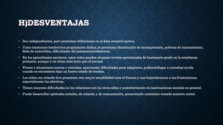 H)DESVENTAJAS
• Son independientes, pero presentan deficiencias en el área sensorio motriz.
• Como trastornos intelectivos propiamente dichos, se presentan disminución de lacomprensión, pobreza de razonamiento,
falta de autocrítica, dificultades del pensamientoabstracto.
• En los aprendizajes escolares, estos niños pueden alcanzar niveles aproximados de hastasexto grado en la enseñanza
primaria, aunque a un ritmo más lento que el normal.
• Frente a situaciones nuevas o extrañas, aparecerán dificultades para adaptarse, pudiendollegar a necesitar ayuda
cuando se encuentren bajo un fuerte estado de tensión.
• Los niños con retardo leve presentan una mayor sensibilidad ante el fracaso y una bajatolerancia a las frustraciones,
especialmente las afectivas.
• Tienen mayores dificultades en las relaciones con los otros niños y posteriormente en lassituaciones sociales en general.
• Puede desarrollar aptitudes sociales, de relación y de comunicación, presentando unmínimo retardo sensorio motor.
 