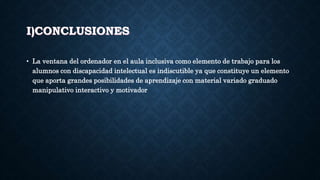 I)CONCLUSIONES
• La ventana del ordenador en el aula inclusiva como elemento de trabajo para los
alumnos con discapacidad intelectual es indiscutible ya que constituye un elemento
que aporta grandes posibilidades de aprendizaje con material variado graduado
manipulativo interactivo y motivador
 