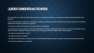 J)RECOMENDACIONES
Por el bienestar y un mejor desarrollo de las personas con discapacidad intelectual, es importante la calidad del acompañamiento de las
personas
– En la comunicación con él /ella, si no comprende el mensaje que deseamos transmitir, debemos tener paciencia, utilizar otro vocabulario
(palabras más sencillas) y apoyarnos en ejemplos
– Se sugiere no hablar sobre ellos/as con otros/as como si no entendieran
– No ignorarlos. En caso de querer comunicarse, dirigirse primero a él/ella, independientemente de que se encuentre acompañado de otra
persona. Sólo de considerarlo realmente necesario, y en una segunda instancia, dirigirse a quien lo/la acompaña.
– No debemos tenerles miedo o rechazo
– No debemos burlarnos de ellos/as
– No debemos tenerles lástima. Las personas con esta discapacidad intelectual pueden ser felices y divertirse como todas las personas
– Es importante respetarlos y ser pacientes
 