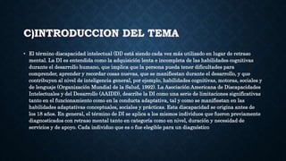 C)INTRODUCCION DEL TEMA
• El término discapacidad intelectual (DI) está siendo cada vez más utilizado en lugar de retraso
mental. La DI es entendida como la adquisición lenta e incompleta de las habilidades cognitivas
durante el desarrollo humano, que implica que la persona pueda tener dificultades para
comprender, aprender y recordar cosas nuevas, que se manifiestan durante el desarrollo, y que
contribuyen al nivel de inteligencia general, por ejemplo, habilidades cognitivas, motoras, sociales y
de lenguaje (Organización Mundial de la Salud, 1992). La Asociación Americana de Discapacidades
Intelectuales y del Desarrollo (AAIDD), describe la DI como una serie de limitaciones significativas
tanto en el funcionamiento como en la conducta adaptativa, tal y como se manifiestan en las
habilidades adaptativas conceptuales, sociales y prácticas. Esta discapacidad se origina antes de
los 18 años. En general, el término de DI se aplica a los mismos individuos que fueron previamente
diagnosticados con retraso mental tanto en categoría como en nivel, duración y necesidad de
servicios y de apoyo. Cada individuo que es o fue elegible para un diagnóstico
 