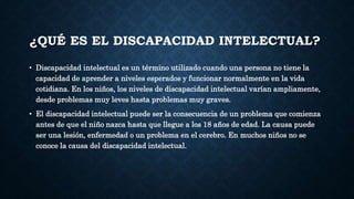 ¿QUÉ ES EL DISCAPACIDAD INTELECTUAL?
• Discapacidad intelectual es un término utilizado cuando una persona no tiene la
capacidad de aprender a niveles esperados y funcionar normalmente en la vida
cotidiana. En los niños, los niveles de discapacidad intelectual varían ampliamente,
desde problemas muy leves hasta problemas muy graves.
• El discapacidad intelectual puede ser la consecuencia de un problema que comienza
antes de que el niño nazca hasta que llegue a los 18 años de edad. La causa puede
ser una lesión, enfermedad o un problema en el cerebro. En muchos niños no se
conoce la causa del discapacidad intelectual.
 
