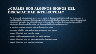 ¿CUÁLES SON ALGUNOS SIGNOS DEL
DISCAPACIDAD INTELECTUAL?
• Por lo general, mientras más grave sea el grado de discapacidad intelectual, más temprano se
identificarán los síntomas. Sin embargo, podría ser difícil indicar la manera como el discapacidad
intelectual afectará a los niños más tarde en la vida. Hay muchos síntomas de discapacidad
intelectual. Por ejemplo, los niños con discapacidad intelectual puede que:
• se sienten, gateen o caminen más tarde que otros niños
• aprendan a hablar más tarde o tener problemas para hablar
• tengan dificultad para recordar cosas
• tengan problemas para entender las reglas sociales
• tengan dificultad para ver las consecuencias de sus acciones
• tengan dificultad para resolver problemas
 