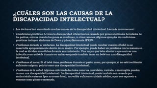 ¿CUÁLES SON LAS CAUSAS DE LA
DISCAPACIDAD INTELECTUAL?
• Los doctores han encontrado muchas causas de la discapacidad intelectual. Las más comunes son:
• Condiciones genéticas. A veces la discapacidad intelectual es causada por genes anormales heredados de
los padres, errores cuando los genes se combinan, u otras razones. Algunos ejemplos de condiciones
genéticas incluyen síndrome de Down y phenylketonuria (PKU).
• Problemas durante el embarazo. La discapacidad intelectual puede resultar cuando el bebé no se
desarrolla apropiadamente dentro de su madre. Por ejemplo, puede haber un problema con la manera en
la cual se dividen sus células durante su crecimiento. Una mujer que bebe alcohol o que contrae una
infección como rubéola durante su embarazo puede también tener un bebé con una discapacidad
intelectual.
• Problemas al nacer. Si el bebé tiene problemas durante el parto, como, por ejemplo, si no está recibiendo
suficiente oxígeno, podría tener una discapacidad intelectual.
• Problemas de la salud. Algunas enfermedades tales como tos convulsiva, varicela, o meningitis pueden
causar una discapacidad intelectual. La discapacidad intelectual puede también ser causada por
malnutrición extrema (por no comer bien), no recibir suficiente cuidado médico, o por ser expuesto a
venenos como plomo o mercurio.
 