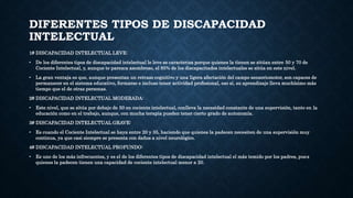 DIFERENTES TIPOS DE DISCAPACIDAD
INTELECTUAL
1# DISCAPACIDAD INTELECTUAL LEVE:
• De los diferentes tipos de discapacidad intelectual le leve se caracteriza porque quienes la tienen se sitúan entre 50 y 70 de
Cociente Intelectual, y, aunque te parezca asombroso, el 85% de los discapacitados intelectuales se sitúa en este nivel.
• La gran ventaja es que, aunque presentan un retraso cognitivo y una ligera afectación del campo sensoriomotor, son capaces de
permanecer en el sistema educativo, formarse e incluso tener actividad profesional, eso sí, su aprendizaje lleva muchísimo más
tiempo que el de otras personas.
2# DISCAPACIDAD INTELECTUAL MODERADA:
• Este nivel, que se sitúa por debajo de 50 en cociente intelectual, conlleva la necesidad constante de una supervisión, tanto en la
educación como en el trabajo, aunque, con mucha terapia pueden tener cierto grado de autonomía.
3# DISCAPACIDAD INTELECTUAL GRAVE:
• Es cuando el Cociente Intelectual se haya entre 20 y 35, haciendo que quienes la padecen necesiten de una supervisión muy
continua, ya que casi siempre se presenta con daños a nivel neurológico.
4# DISCAPACIDAD INTELECTUAL PROFUNDO:
• Es uno de los más infrecuentes, y es el de los diferentes tipos de discapacidad intelectual el más temido por los padres, pues
quienes la padecen tienen una capacidad de cociente intelectual menor a 20.
 