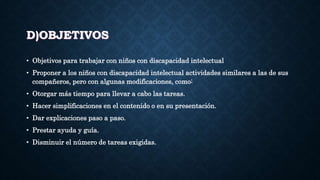 D)OBJETIVOS
• Objetivos para trabajar con niños con discapacidad intelectual
• Proponer a los niños con discapacidad intelectual actividades similares a las de sus
compañeros, pero con algunas modificaciones, como:
• Otorgar más tiempo para llevar a cabo las tareas.
• Hacer simplificaciones en el contenido o en su presentación.
• Dar explicaciones paso a paso.
• Prestar ayuda y guía.
• Disminuir el número de tareas exigidas.
 