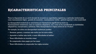 E)CARACTERISTICAS PRINCIPALES
Tiene la disposición de un nivel elevado de recursos en capacidades cognitivas y aptitudes intelectuales
como razonamiento lógico , gestión de memoria , razonamiento verbal , aptitud especial y alta creatividad
La discapacidad intelectual se caracteriza por limitaciones significativas tanto en
funcionamiento intelectual, como en conducta adaptativa, tal y como se ha manifestado en habilidades
adaptativas, conceptuales y prácticas. Esta discapacidad se origina antes de los 18 años”.
Por ejemplo, los niños con discapacidad intelectual pueden:
• Sentarse, gatear, o caminar más tarde que los otros niños;
• Aprender a hablar más tarde, o tener dificultades al hablar;
• Tener dificultades en recordar cosas;
• No comprender cómo pagar por las cosas;
• Tener dificultades en comprender las reglas sociales;
 