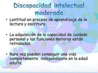 • Lentitud en proceso de aprendizaje de la
lectura y escritura.
• La adquisición de la capacidad de cuidado
personal y las funciones motoras están
retrasadas.
• Rara vez pueden conseguir una vida
completamente independiente en la edad
adulta.
 