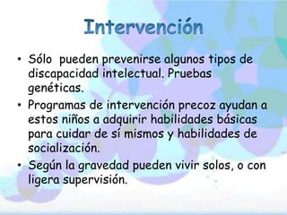 • Sólo pueden prevenirse algunos tipos de
discapacidad intelectual. Pruebas
genéticas.
• Programas de intervención precoz ayudan a
estos niños a adquirir habilidades básicas
para cuidar de sí mismos y habilidades de
socialización.
• Según la gravedad pueden vivir solos, o con
ligera supervisión.
 