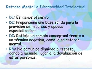 • DI: Es menos ofensivo
• DI: Proporciona una base sólida para la
provisión de recursos y apoyos
especializados.
• DI: Refleja un cambio conceptual frente a
un término negativo, como lo es retardo
mental.
• RM: No comunica dignidad o respeto,
dando a menudo, lugar a la devaluación de
estas personas.
 