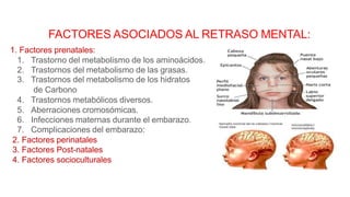 FACTORES ASOCIADOS AL RETRASO MENTAL:
1. Factores prenatales:
1. Trastorno del metabolismo de los aminoácidos.
2. Trastornos del metabolismo de las grasas.
3. Trastornos del metabolismo de los hidratos
de Carbono
4. Trastornos metabólicos diversos.
5. Aberraciones cromosómicas.
6. Infecciones maternas durante el embarazo.
7. Complicaciones del embarazo:
2. Factores perinatales
3. Factores Post-natales
4. Factores socioculturales
 