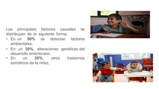 Los principales factores causales se
distribuyen de la siguiente forma:
• En un 50% se detectan factores
ambientales.
• En un 30%, alteraciones genéticas del
desarrollo embrionario.
• En un 20%, otros trastornos
somáticos de la niñez.
 