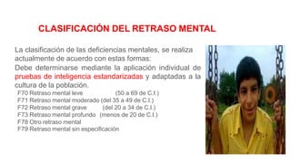 CLASIFICACIÓN DEL RETRASO MENTAL
La clasificación de las deficiencias mentales, se realiza
actualmente de acuerdo con estas formas:
Debe determinarse mediante la aplicación individual de
pruebas de inteligencia estandarizadas y adaptadas a la
cultura de la población.
F70 Retraso mental leve (50 a 69 de C.I.)
F71 Retraso mental moderado (del 35 a 49 de C.I.)
F72 Retraso mental grave (del 20 a 34 de C.I.)
F73 Retraso mental profundo (menos de 20 de C.I.)
F78 Otro retraso mental
F79 Retraso mental sin especificación
 