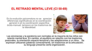 EL RETRASO MENTAL LEVE (CI 50-69)
En la evolución psicomotora no se aprecian
diferencias significativas en la coordinación
general ni en la coordinación específica
óculo-manual; tampoco en los trastornos de
la lateralidad.
Las sincinecias y la paratonía son normales en la mayoría de los niños con
retardo mental leve. En cambio, el equilibrio en relación con los trastornos
posturales, la orientación espacio-temporal y las adaptaciones a un ritmo. Se
expresan utilizando palabras correctamente, sin trastornos en la articulación;
su lenguaje presenta cierta organización.
 