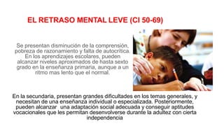EL RETRASO MENTAL LEVE (CI 50-69)
Se presentan disminución de la comprensión,
pobreza de razonamiento y falta de autocrítica.
En los aprendizajes escolares, pueden
alcanzar niveles aproximados de hasta sexto
grado en la enseñanza primaria, aunque a un
ritmo mas lento que el normal.
En la secundaria, presentan grandes dificultades en los temas generales, y
necesitan de una enseñanza individual o especializada. Posteriormente,
pueden alcanzar una adaptación social adecuada y conseguir aptitudes
vocacionales que les permitan desenvolverse durante la adultez con cierta
independencia
 